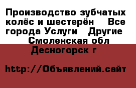 Производство зубчатых колёс и шестерён. - Все города Услуги » Другие   . Смоленская обл.,Десногорск г.